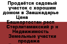 Продаётся садовый участок с хорошим домом в Заашкадарье › Цена ­ 650 000 - Башкортостан респ., Стерлитамакский р-н Недвижимость » Земельные участки продажа   . Башкортостан респ.